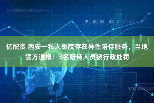 亿配资 西安一私人影院存在异性陪侍服务，当地警方通报：3名陪侍人员被行政处罚