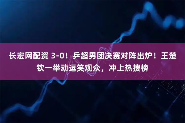 长宏网配资 3-0！乒超男团决赛对阵出炉！王楚钦一举动逗笑观众，冲上热搜榜