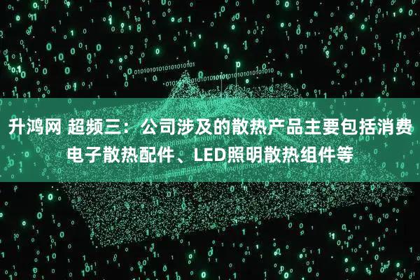 升鸿网 超频三：公司涉及的散热产品主要包括消费电子散热配件、LED照明散热组件等
