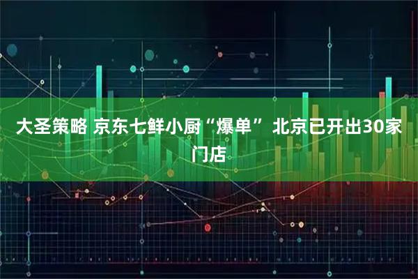 大圣策略 京东七鲜小厨“爆单” 北京已开出30家门店