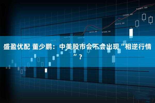 盛盈优配 董少鹏：中美股市会不会出现“相逆行情”？