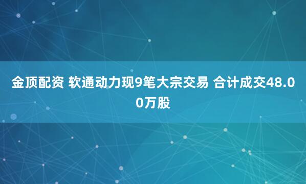 金顶配资 软通动力现9笔大宗交易 合计成交48.00万股