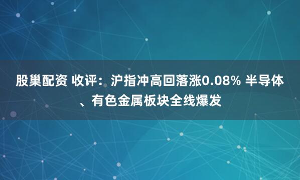 股巢配资 收评：沪指冲高回落涨0.08% 半导体、有色金属板块全线爆发